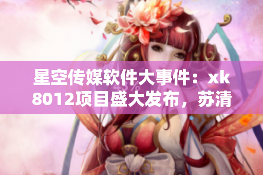 星空傳媒軟件大事件：xk8012項(xiàng)目盛大發(fā)布，蘇清歌新作引領(lǐng)風(fēng)潮
