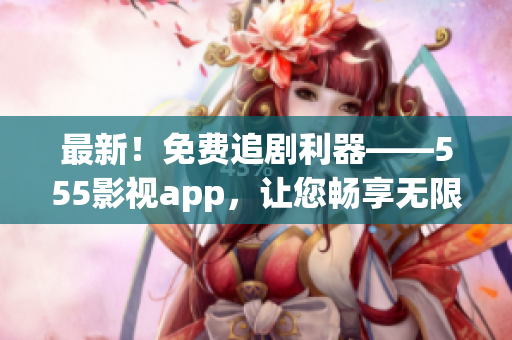 最新！免費(fèi)追劇利器——555影視app，讓您暢享無限大片！
