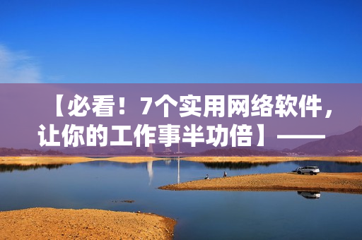 【必看！7個(gè)實(shí)用網(wǎng)絡(luò)軟件，讓你的工作事半功倍】——軟件編輯經(jīng)驗(yàn)分享
