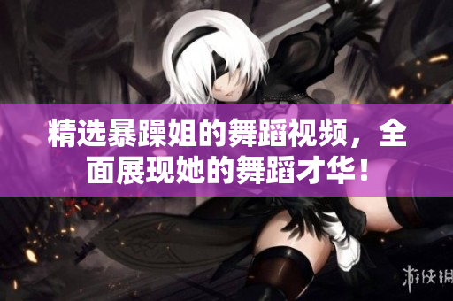 精選暴躁姐的舞蹈視頻，全面展現(xiàn)她的舞蹈才華！