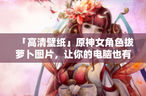 「高清壁紙」原神女角色拔蘿卜圖片，讓你的電腦也有專業(yè)的軟件氛圍