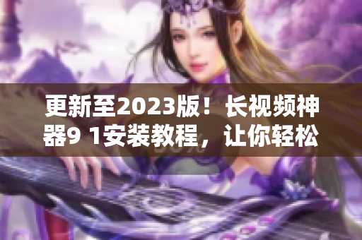 更新至2023版！長視頻神器9 1安裝教程，讓你輕松擁有頂級網(wǎng)絡(luò)軟件