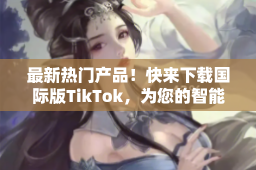 最新熱門產(chǎn)品！快來下載國際版TikTok，為您的智能設(shè)備增添更多樂趣