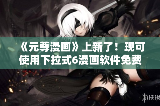 《元尊漫畫》上新了！現(xiàn)可使用下拉式6漫畫軟件免費觀看！