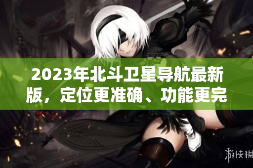 2023年北斗衛(wèi)星導(dǎo)航最新版，定位更準(zhǔn)確、功能更完善、體驗(yàn)更優(yōu)化！