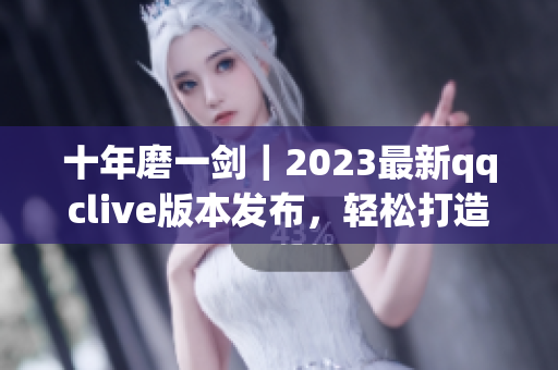 十年磨一劍｜2023最新qqclive版本發(fā)布，輕松打造高質(zhì)量網(wǎng)絡(luò)直播
