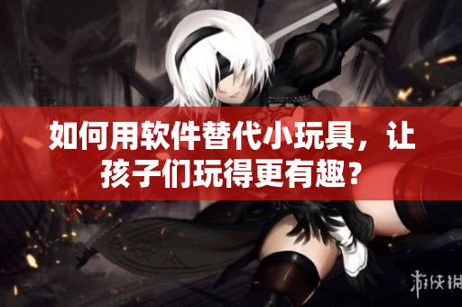 如何用軟件替代小玩具，讓孩子們玩得更有趣？
