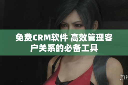 免費CRM軟件 高效管理客戶關系的必備工具