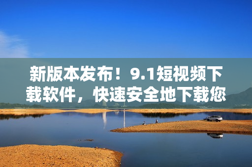 新版本發(fā)布！9.1短視頻下載軟件，快速安全地下載您所喜愛的小視頻