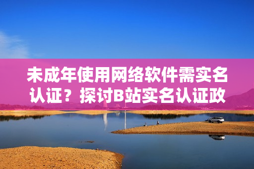 未成年使用網(wǎng)絡軟件需實名認證？探討B(tài)站實名認證政策！