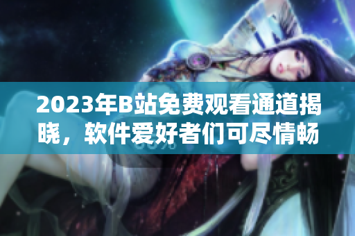2023年B站免費觀看通道揭曉，軟件愛好者們可盡情暢享