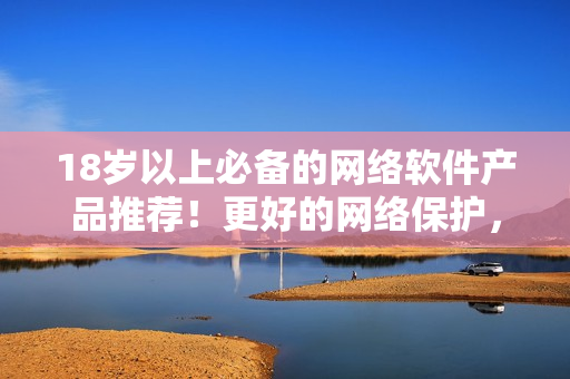 18歲以上必備的網(wǎng)絡(luò)軟件產(chǎn)品推薦！更好的網(wǎng)絡(luò)保護(hù)，盡在你掌握！