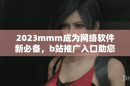 2023mmm成為網(wǎng)絡(luò)軟件新必備，b站推廣入口助您快速掌握最新技能