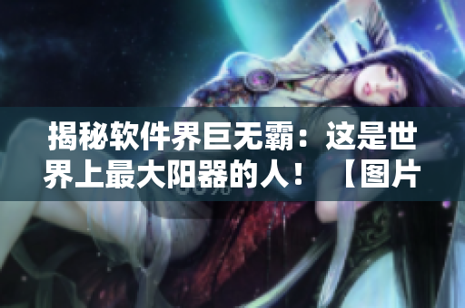 揭秘軟件界巨無(wú)霸：這是世界上最大陽(yáng)器的人！ 【圖片披露】