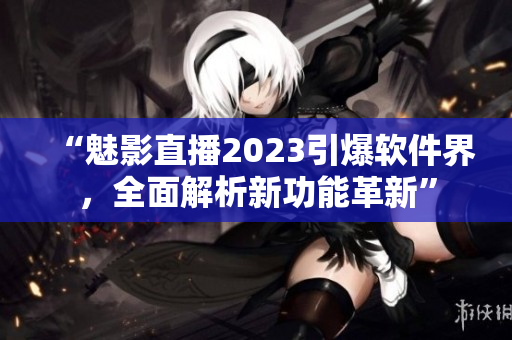 “魅影直播2023引爆軟件界，全面解析新功能革新”