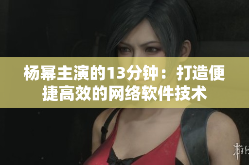 楊冪主演的13分鐘：打造便捷高效的網(wǎng)絡軟件技術(shù)