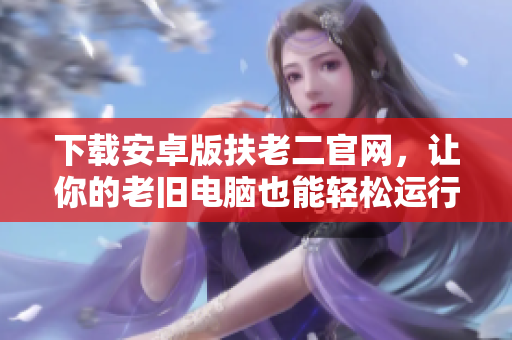 下載安卓版扶老二官網(wǎng)，讓你的老舊電腦也能輕松運行流暢！