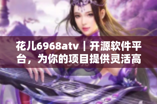 花兒6968atv｜開(kāi)源軟件平臺(tái)，為你的項(xiàng)目提供靈活高效解決方案