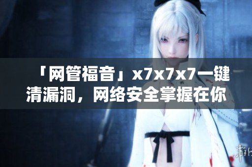 「網(wǎng)管福音」x7x7x7一鍵清漏洞，網(wǎng)絡(luò)安全掌握在你手中！