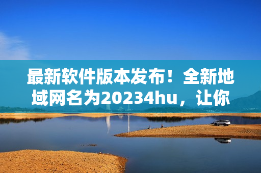最新軟件版本發(fā)布！全新地域網(wǎng)名為20234hu，讓你暢游無阻