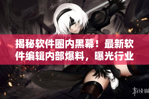 揭秘軟件圈內(nèi)黑幕！最新軟件編輯內(nèi)部爆料，曝光行業(yè)內(nèi)黑料，驚爆細(xì)節(jié)揭秘！