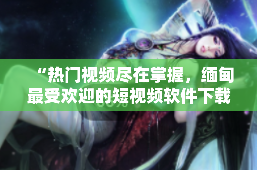 “熱門視頻盡在掌握，緬甸最受歡迎的短視頻軟件下載推薦”