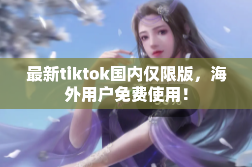 最新tiktok國內(nèi)僅限版，海外用戶免費(fèi)使用！