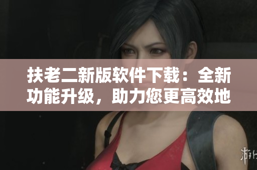 扶老二新版軟件下載：全新功能升級，助力您更高效地完成任務(wù)