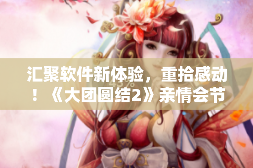 匯聚軟件新體驗，重拾感動！《大團圓結(jié)2》親情會節(jié)日專題閱讀體驗