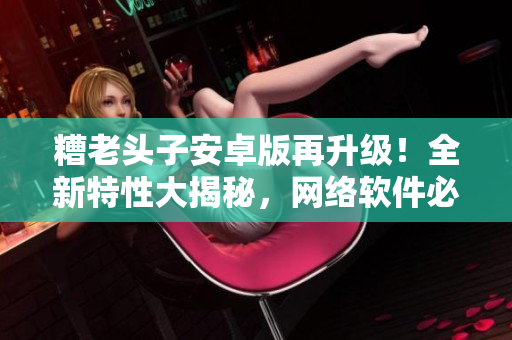 糟老頭子安卓版再升級！全新特性大揭秘，網(wǎng)絡(luò)軟件必備利器
