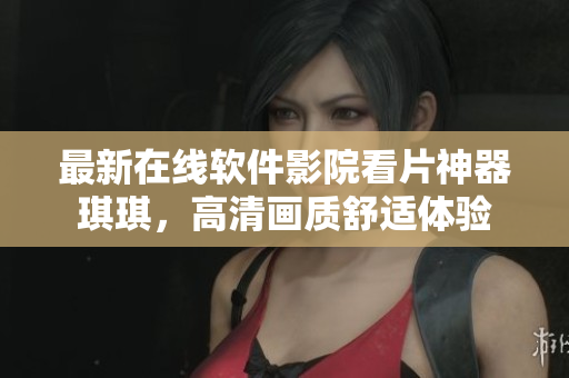 最新在線軟件影院看片神器琪琪，高清畫質(zhì)舒適體驗