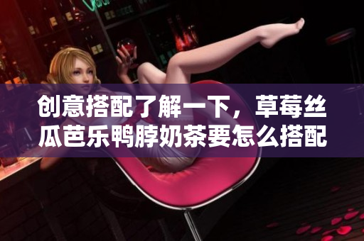 創(chuàng)意搭配了解一下，草莓絲瓜芭樂鴨脖奶茶要怎么搭配才更美味？