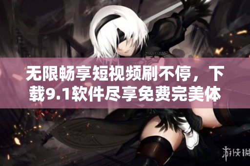 無限暢享短視頻刷不停，下載9.1軟件盡享免費(fèi)完美體驗(yàn)！