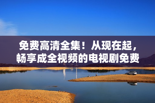 免費高清全集！從現(xiàn)在起，暢享成全視頻的電視劇免費觀看！