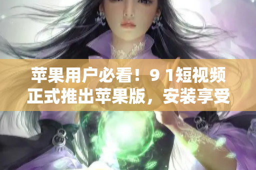 蘋果用戶必看！9 1短視頻正式推出蘋果版，安裝享受海量視頻資源