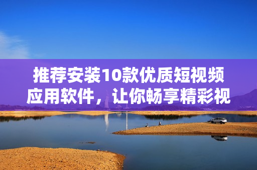 推薦安裝10款優(yōu)質(zhì)短視頻應(yīng)用軟件，讓你暢享精彩視頻創(chuàng)作和分享