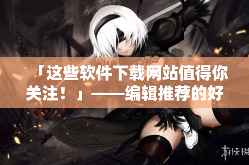 「這些軟件下載網(wǎng)站值得你關(guān)注！」——編輯推薦的好用軟件下載網(wǎng)站