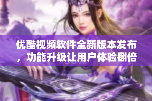 優(yōu)酷視頻軟件全新版本發(fā)布，功能升級(jí)讓用戶體驗(yàn)翻倍
