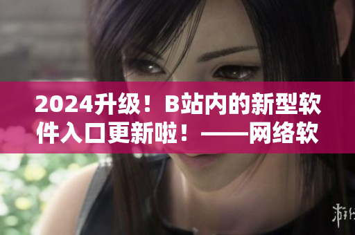 2024升級！B站內(nèi)的新型軟件入口更新啦！——網(wǎng)絡(luò)軟件編輯報道