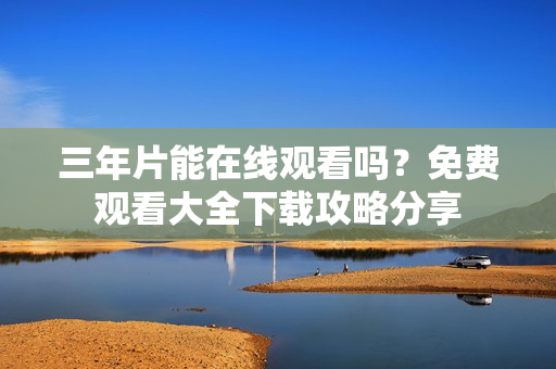 三年片能在線觀看嗎？免費觀看大全下載攻略分享