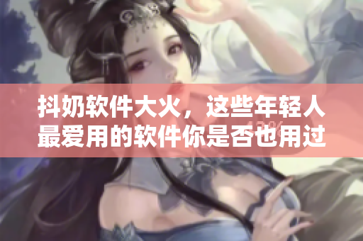抖奶軟件大火，這些年輕人最愛用的軟件你是否也用過？