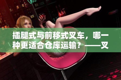 插腿式與前移式叉車，哪一種更適合倉庫運輸？——叉車篇