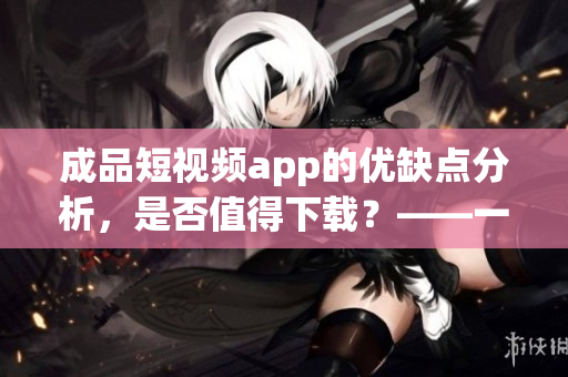 成品短視頻app的優(yōu)缺點(diǎn)分析，是否值得下載？——一位軟件編輯的觀點(diǎn)