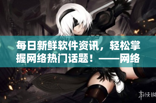每日新鮮軟件資訊，輕松掌握網(wǎng)絡(luò)熱門話題！——網(wǎng)絡(luò)軟件編輯報(bào)道