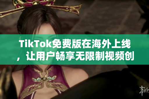 TikTok免費(fèi)版在海外上線，讓用戶暢享無(wú)限制視頻創(chuàng)意