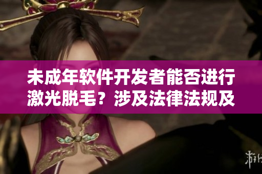 未成年軟件開發(fā)者能否進行激光脫毛？涉及法律法規(guī)及風(fēng)險的討論