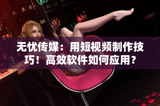 無(wú)憂傳媒：用短視頻制作技巧！高效軟件如何應(yīng)用？