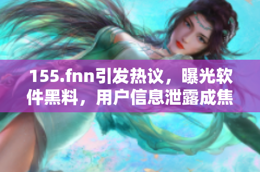 155.fnn引發(fā)熱議，曝光軟件黑料，用戶信息泄露成焦點