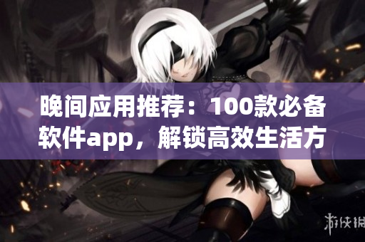 晚間應(yīng)用推薦：100款必備軟件app，解鎖高效生活方式