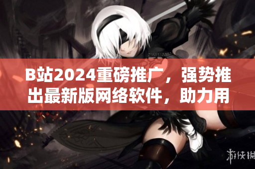 B站2024重磅推廣，強(qiáng)勢(shì)推出最新版網(wǎng)絡(luò)軟件，助力用戶流暢沖浪！